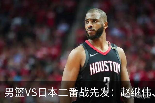 男篮VS日本二番战先发：赵继伟、贺希宁、王俊杰、朱俊龙、胡金秋